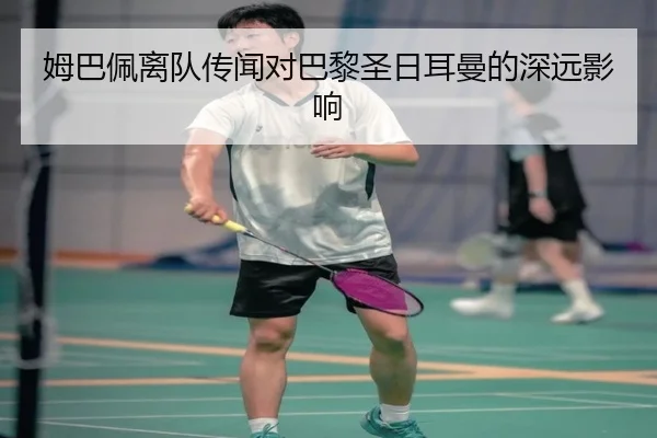 姆巴佩离队传闻对巴黎圣日耳曼的深远影响